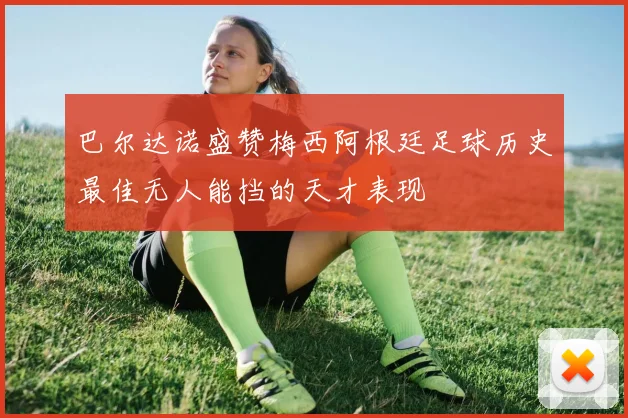 巴尔达诺盛赞梅西阿根廷足球历史最佳无人能挡的天才表现