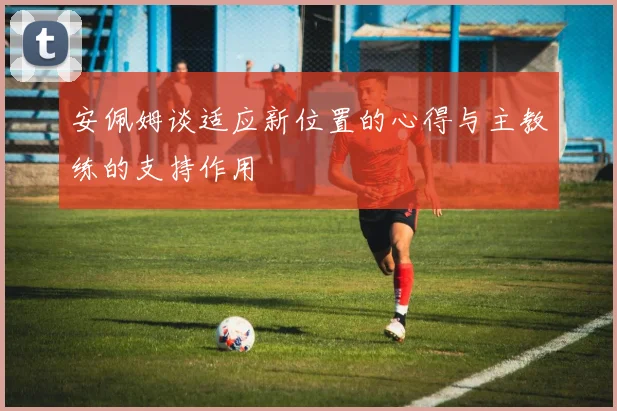 安佩姆谈适应新位置的心得与主教练的支持作用