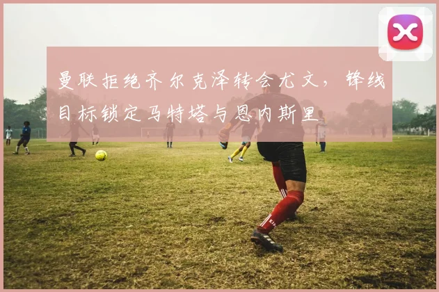 曼联拒绝齐尔克泽转会尤文，锋线目标锁定马特塔与恩内斯里