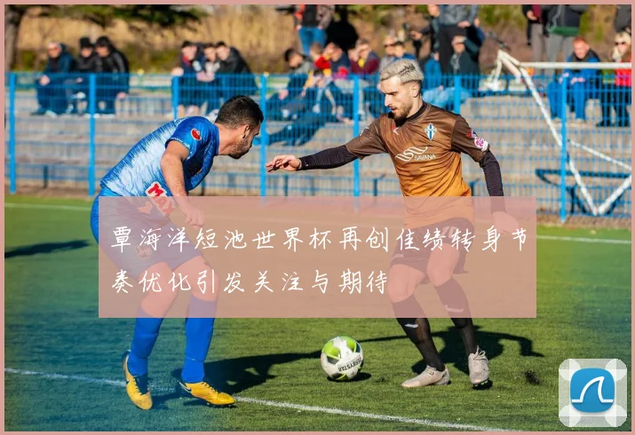 覃海洋短池世界杯再创佳绩转身节奏优化引发关注与期待