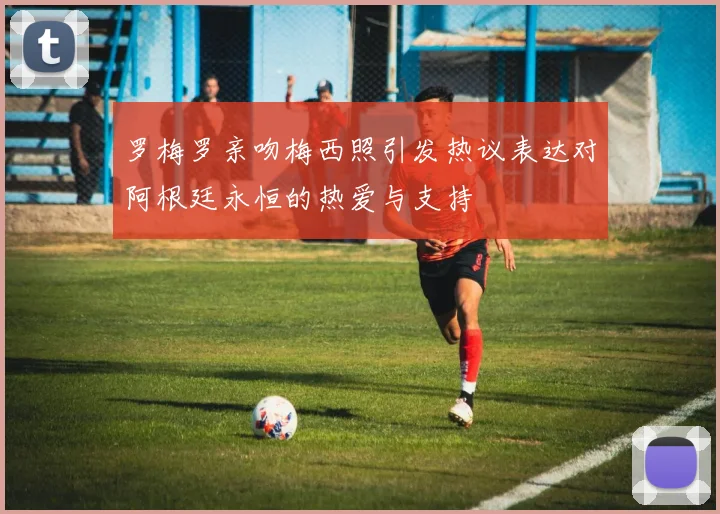 罗梅罗亲吻梅西照引发热议表达对阿根廷永恒的热爱与支持