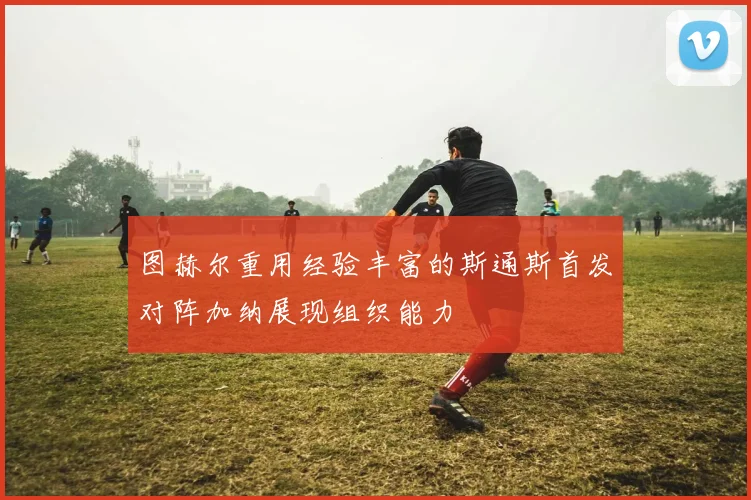 图赫尔重用经验丰富的斯通斯首发对阵加纳展现组织能力
