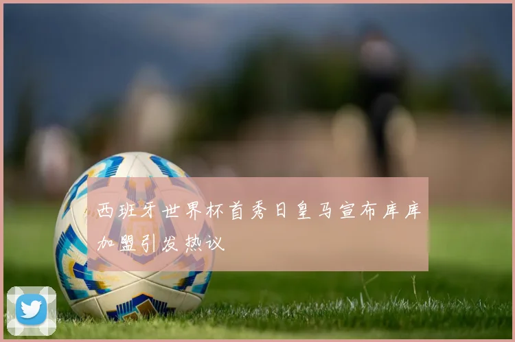 西班牙世界杯首秀日皇马宣布库库加盟引发热议