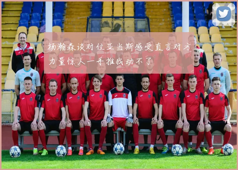 杨瀚森谈对位亚当斯感受直言对方力量惊人一手推我动不了