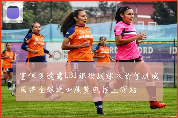 富保罗透露LBJ退役战球衣价值连城或将全球巡回展览包括上海站