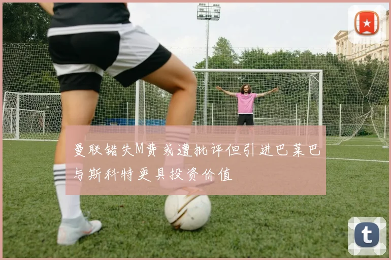 曼联错失M费或遭批评但引进巴莱巴与斯科特更具投资价值