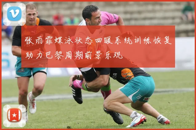 张雨霏蝶泳状态回暖系统训练恢复助力巴黎周期前景乐观