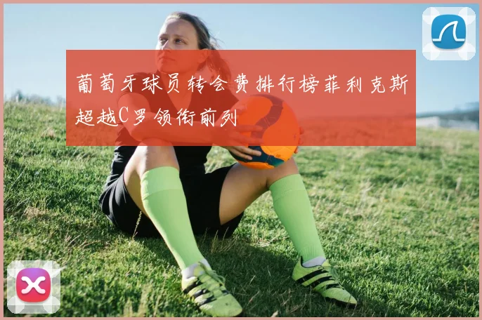 葡萄牙球员转会费排行榜菲利克斯超越C罗领衔前列