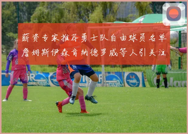 薪资专家推荐勇士队自由球员名单詹姆斯伊森肯纳德罗威等人引关注
