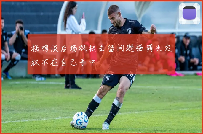 杨鸣谈后场双核去留问题强调决定权不在自己手中