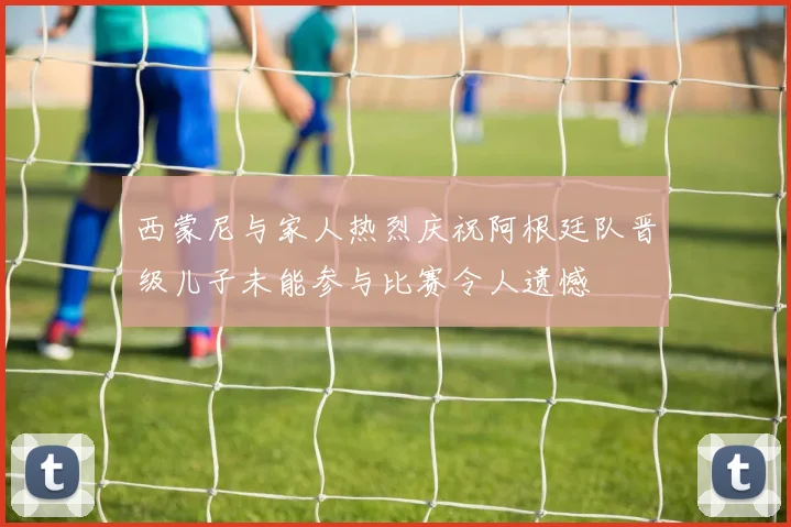 西蒙尼与家人热烈庆祝阿根廷队晋级儿子未能参与比赛令人遗憾