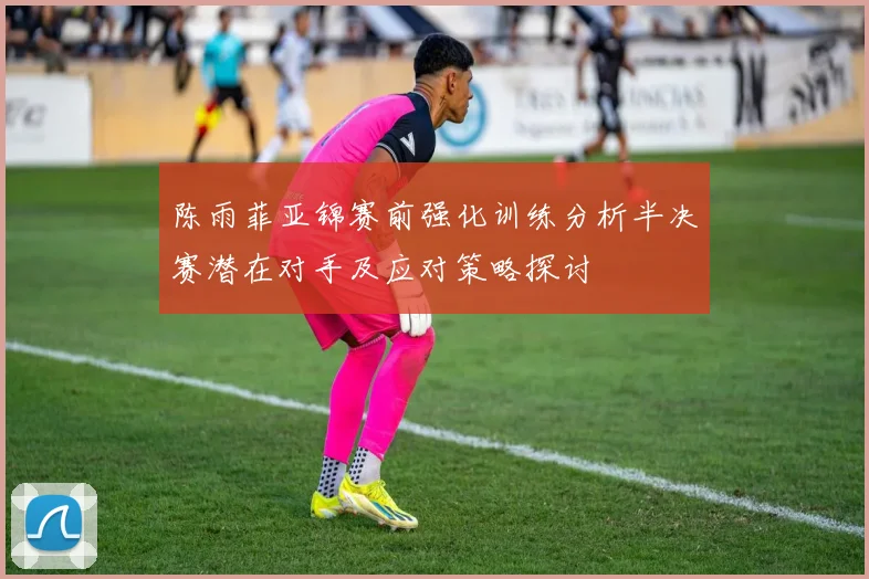 陈雨菲亚锦赛前强化训练分析半决赛潜在对手及应对策略探讨