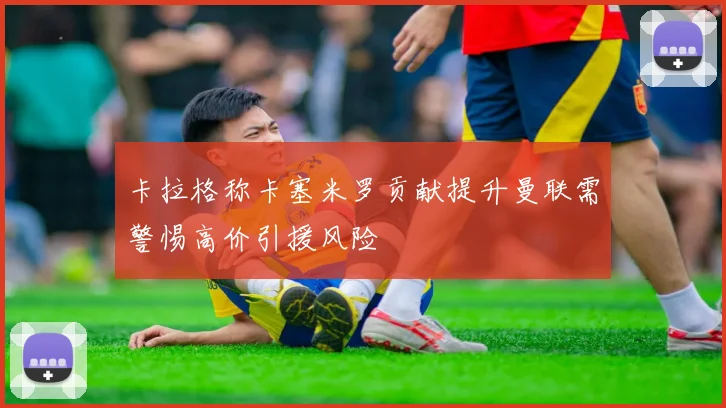 卡拉格称卡塞米罗贡献提升曼联需警惕高价引援风险