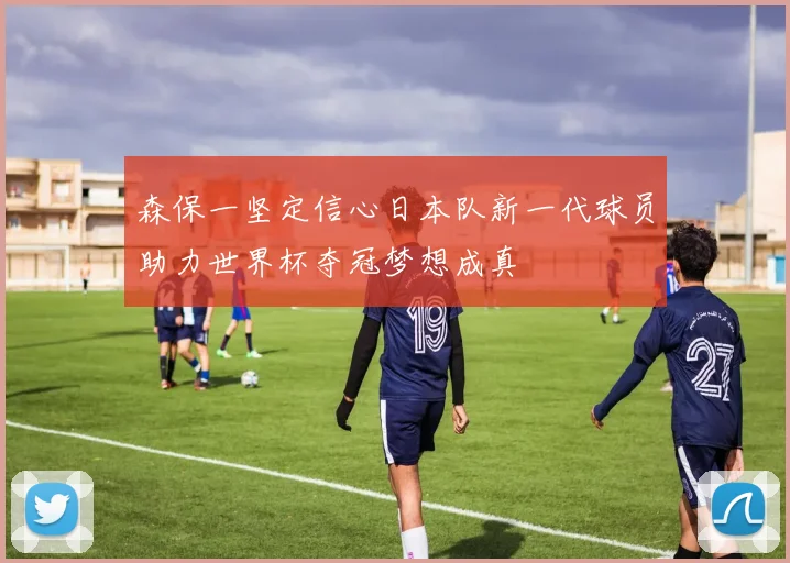 森保一坚定信心日本队新一代球员助力世界杯夺冠梦想成真
