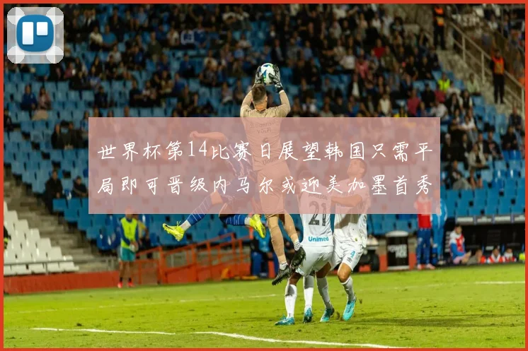 世界杯第14比赛日展望韩国只需平局即可晋级内马尔或迎美加墨首秀