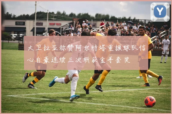 大卫拉亚称赞阿尔特塔重振球队信心自豪连续三次斩获金手套奖