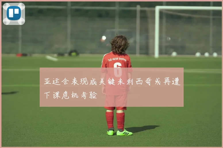 亚运会表现成关键米利西奇或再遭下课危机考验