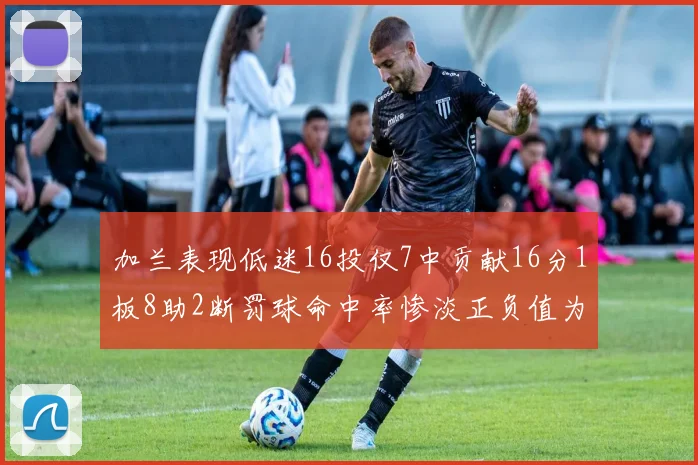 加兰表现低迷16投仅7中贡献16分1板8助2断罚球命中率惨淡正负值为负24