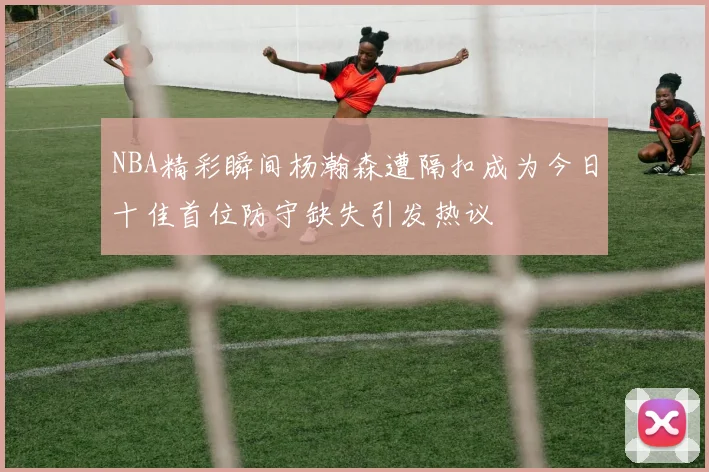 NBA精彩瞬间杨瀚森遭隔扣成为今日十佳首位防守缺失引发热议