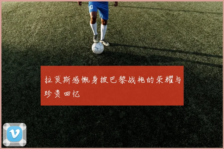拉莫斯感慨身披巴黎战袍的荣耀与珍贵回忆