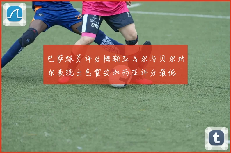 巴萨球员评分揭晓亚马尔与贝尔纳尔表现出色霍安加西亚评分最低