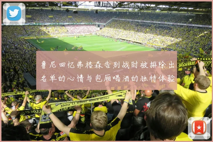 鲁尼回忆弗格森告别战时被排除出名单的心情与包厢喝酒的独特体验