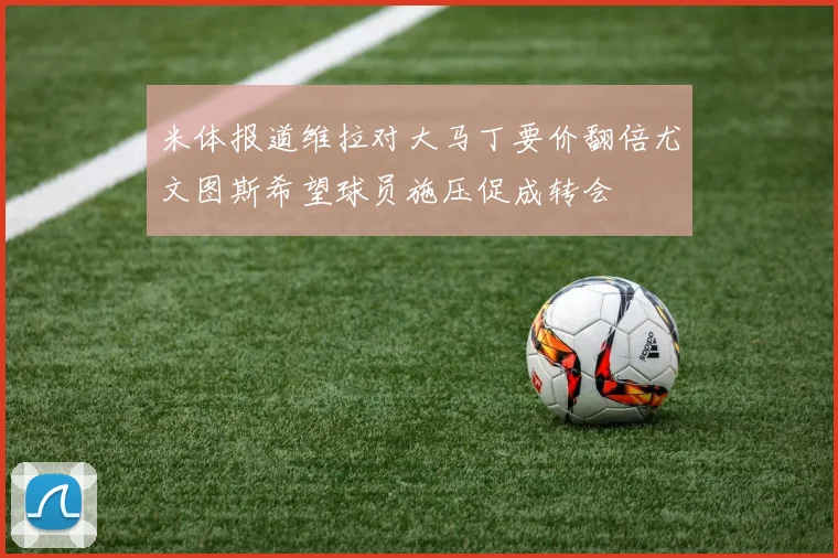 米体报道维拉对大马丁要价翻倍尤文图斯希望球员施压促成转会