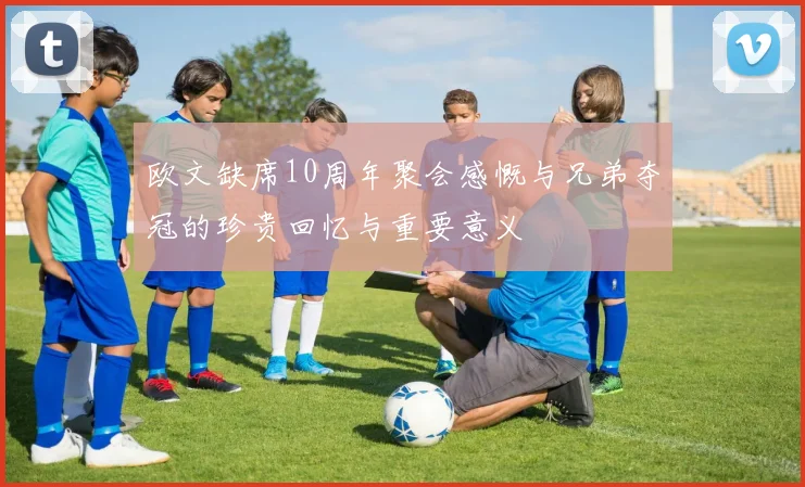 欧文缺席10周年聚会感慨与兄弟夺冠的珍贵回忆与重要意义