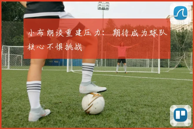 小布朗谈重建压力：期待成为球队核心不惧挑战